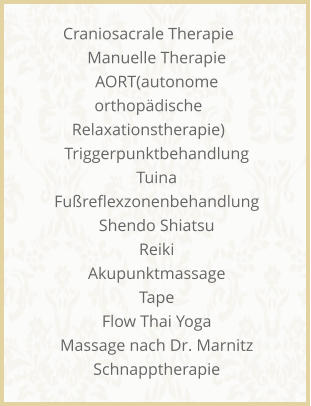 Craniosacrale Therapie     Manuelle Therapie     AORT(autonome orthop�dische Relaxationstherapie)     Triggerpunktbehandlung     Tuina     Fu�reflexzonenbehandlung     Shendo Shiatsu     Reiki     Akupunktmassage     Tape     Flow Thai Yoga     Massage nach Dr. Marnitz     Schnapptherapie