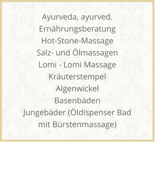 Ayurveda, ayurved. Ern�hrungsberatung Hot-Stone-Massage Salz- und �lmassagen Lomi - Lomi Massage Kr�uterstempel Algenwickel Basenb�den Jungeb�der (�ldispenser Bad mit B�rstenmassage)
