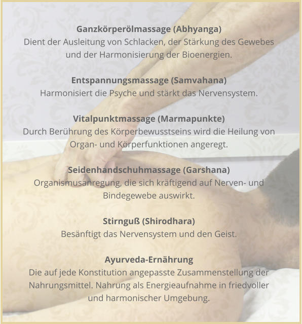 Ganzk�rper�lmassage (Abhyanga) Dient der Ausleitung von Schlacken, der St�rkung des Gewebes und der Harmonisierung der Bioenergien.  Entspannungsmassage (Samvahana) Harmonisiert die Psyche und st�rkt das Nervensystem.  Vitalpunktmassage (Marmapunkte) Durch Ber�hrung des K�rperbewusstseins wird die Heilung von Organ- und K�rperfunktionen angeregt.  Seidenhandschuhmassage (Garshana) Organismusanregung, die sich kr�ftigend auf Nerven- und Bindegewebe auswirkt.  Stirngu� (Shirodhara) Bes�nftigt das Nervensystem und den Geist.  Ayurveda-Ern�hrung Die auf jede Konstitution angepasste Zusammenstellung der Nahrungsmittel. Nahrung als Energieaufnahme in friedvoller und harmonischer Umgebung.